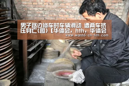 男子路边修车时车辆滑动 遭两车挤压身亡(图)【华体会,hth,华体会官网】(图3) 华体会,hth,华体会官网